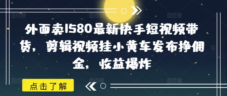 外面卖1580最新快手短视频带货，剪辑视频挂小黄车发布挣佣金，收益爆炸-副业网创资源站