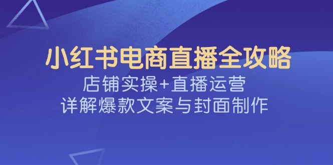 （14410期）小红书电商直播全攻略，店铺实操+直播运营，详解爆款文案与封面制作-副业网创资源站